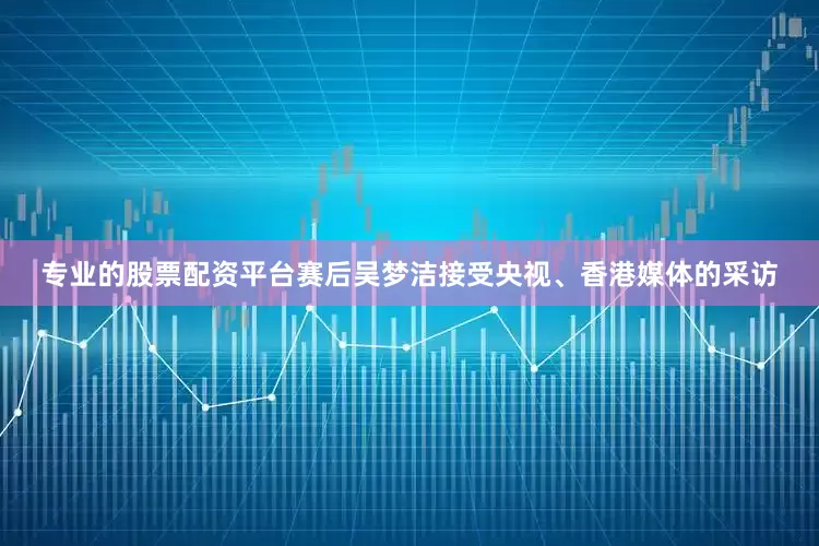 专业的股票配资平台赛后吴梦洁接受央视、香港媒体的采访