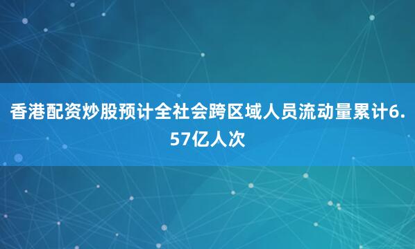 香港配资炒股预计全社会跨区域人员流动量累计6.57亿人次