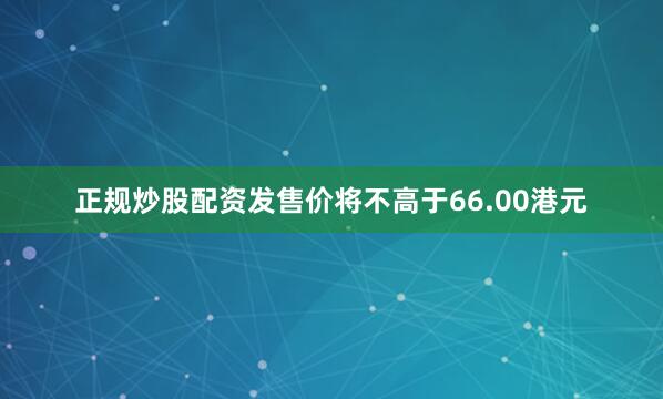 正规炒股配资发售价将不高于66.00港元