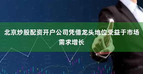 北京炒股配资开户公司凭借龙头地位受益于市场需求增长