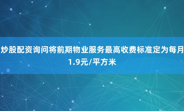 炒股配资询问将前期物业服务最高收费标准定为每月1.9元/平方米