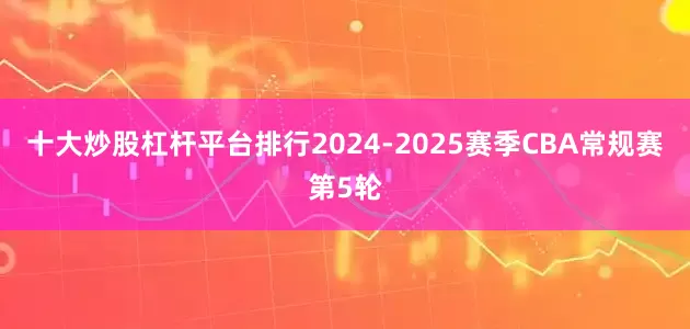 十大炒股杠杆平台排行2024-2025赛季CBA常规赛第5轮