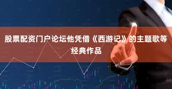 股票配资门户论坛他凭借《西游记》的主题歌等经典作品