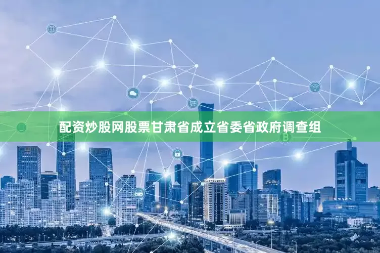 配资炒股网股票甘肃省成立省委省政府调查组