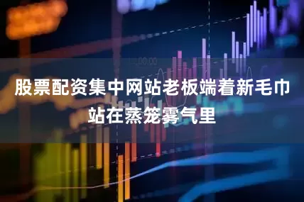 股票配资集中网站老板端着新毛巾站在蒸笼雾气里
