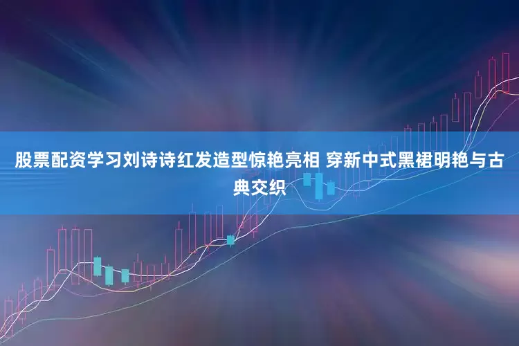股票配资学习刘诗诗红发造型惊艳亮相 穿新中式黑裙明艳与古典交织