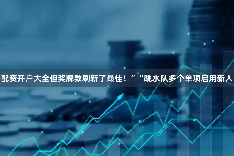 配资开户大全但奖牌数刷新了最佳！”“跳水队多个单项启用新人