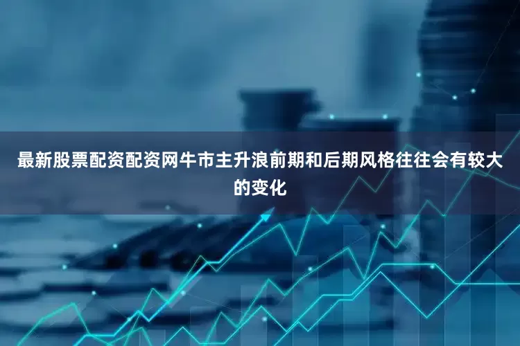 最新股票配资配资网牛市主升浪前期和后期风格往往会有较大的变化