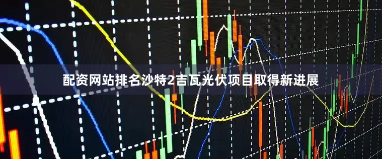 配资网站排名沙特2吉瓦光伏项目取得新进展